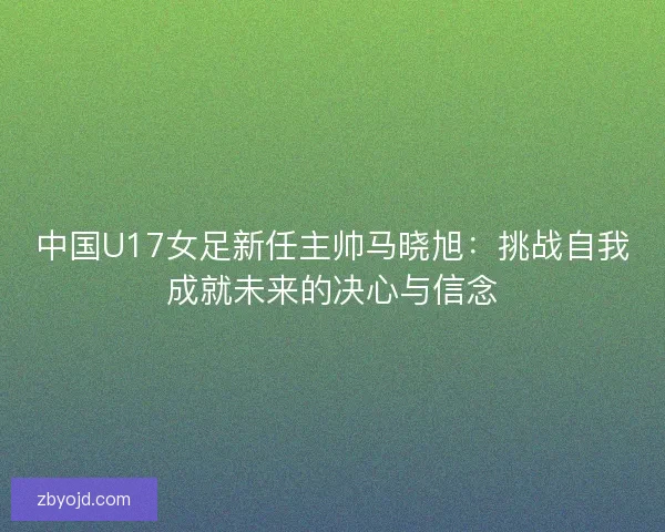 中国U17女足新任主帅马晓旭：挑战自我成就未来的决心与信念