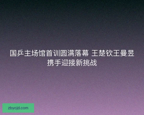 国乒主场馆首训圆满落幕 王楚钦王曼昱携手迎接新挑战