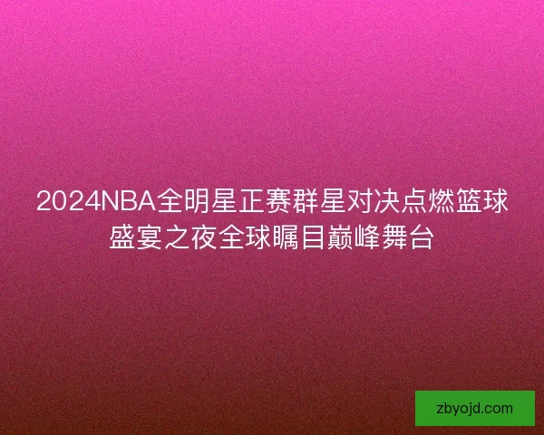 2024NBA全明星正赛群星对决点燃篮球盛宴之夜全球瞩目巅峰舞台