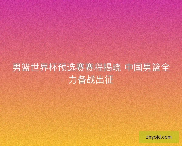 男篮世界杯预选赛赛程揭晓 中国男篮全力备战出征 男篮世界杯预选赛赛程揭晓 中国男篮全力备战出征