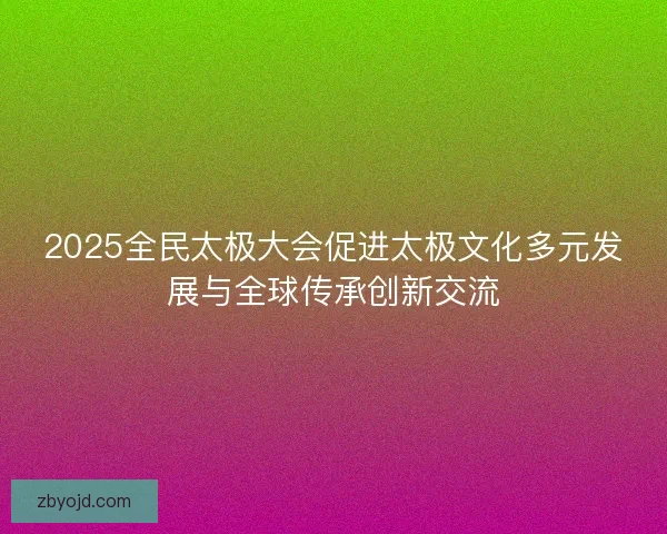 2025全民太极大会促进太极文化多元发展与全球传承创新交流 2025全民太极大会促进太极文化多元发展与全球传承创新交流