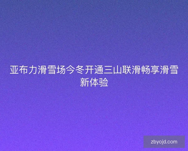 亚布力滑雪场今冬开通三山联滑畅享滑雪新体验 亚布力滑雪场今冬开通三山联滑畅享滑雪新体验
