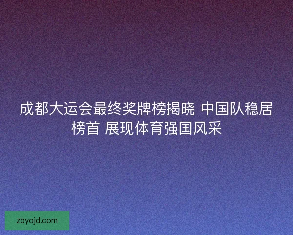 成都大运会最终奖牌榜揭晓 中国队稳居榜首 展现体育强国风采