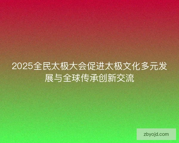 2025全民太极大会促进太极文化多元发展与全球传承创新交流