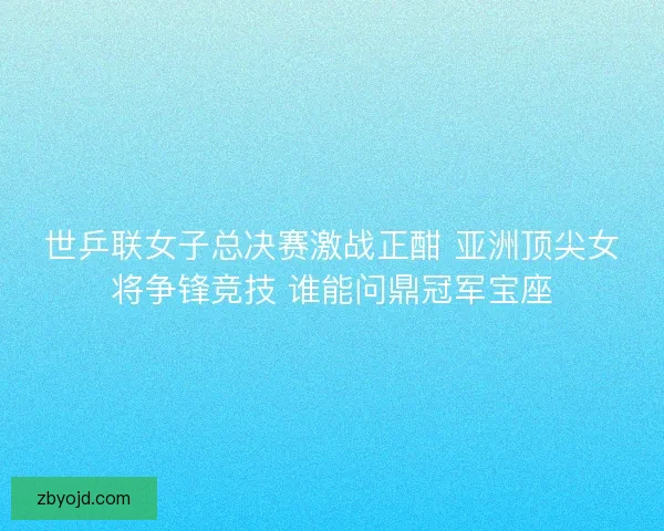 世乒联女子总决赛激战正酣 亚洲顶尖女将争锋竞技 谁能问鼎冠军宝座