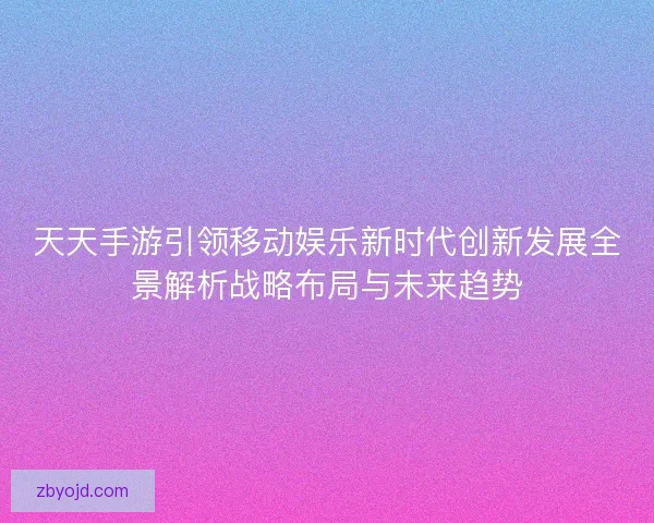 天天手游引领移动娱乐新时代创新发展全景解析战略布局与未来趋势