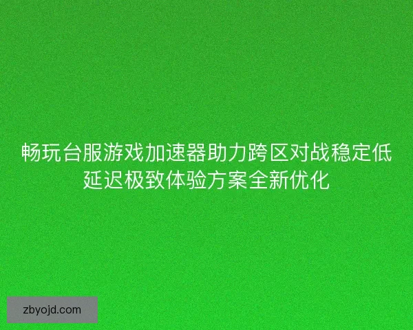 畅玩台服游戏加速器助力跨区对战稳定低延迟极致体验方案全新优化