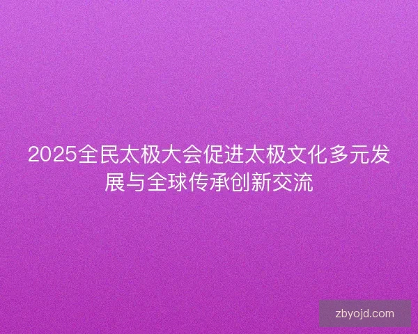 2025全民太极大会促进太极文化多元发展与全球传承创新交流