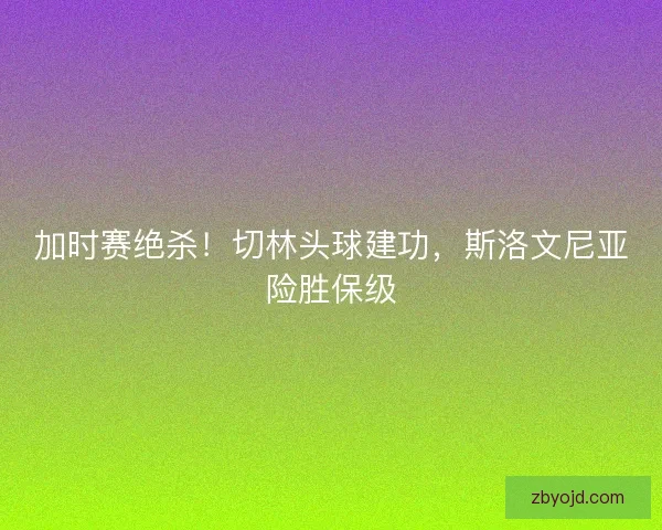 加时赛绝杀！切林头球建功，斯洛文尼亚险胜保级