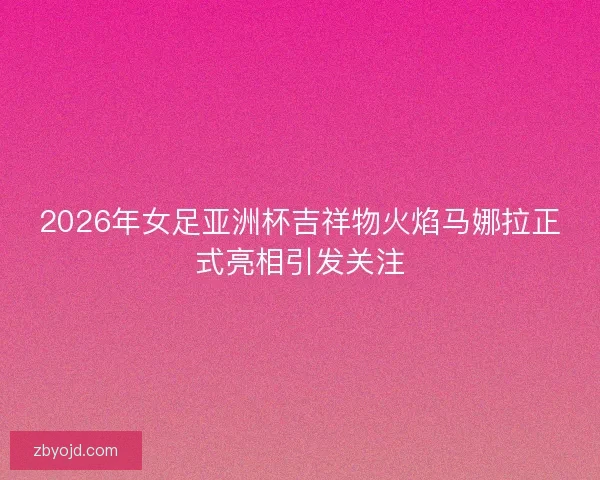2026年女足亚洲杯吉祥物火焰马娜拉正式亮相引发关注
