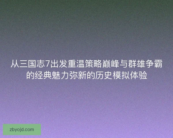 从三国志7出发重温策略巅峰与群雄争霸的经典魅力弥新的历史模拟体验