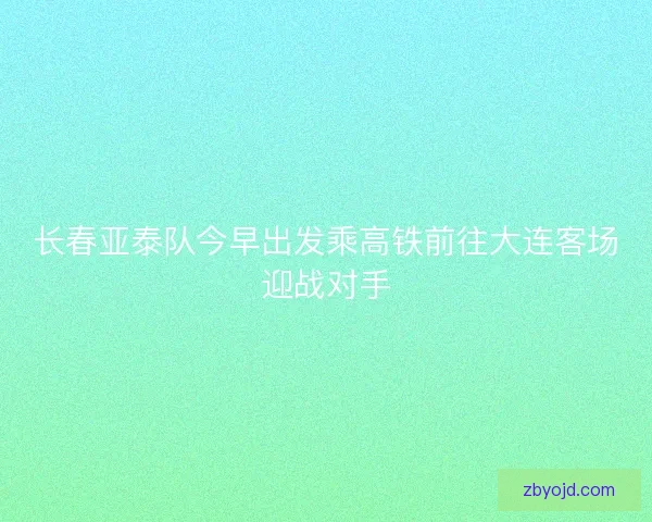 长春亚泰队今早出发乘高铁前往大连客场迎战对手