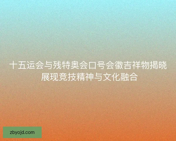 十五运会与残特奥会口号会徽吉祥物揭晓 展现竞技精神与文化融合 十五运会与残特奥会口号会徽吉祥物揭晓 展现竞技精神与文化融合